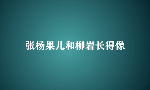 张杨果儿和柳岩长得像