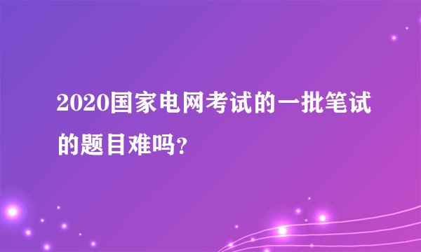 2020国家电网考试的一批笔试的题目难吗？