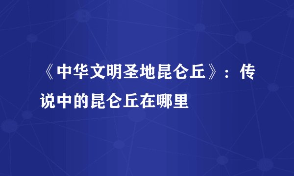 《中华文明圣地昆仑丘》：传说中的昆仑丘在哪里
