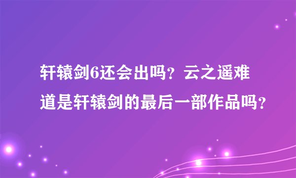 轩辕剑6还会出吗？云之遥难道是轩辕剑的最后一部作品吗？