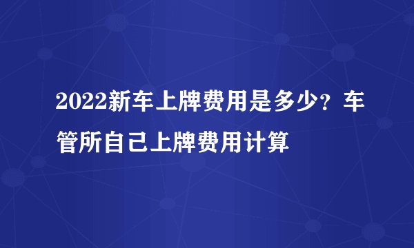 2022新车上牌费用是多少？车管所自己上牌费用计算