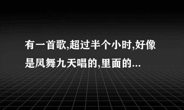 有一首歌,超过半个小时,好像是凤舞九天唱的,里面的歌有好几首,什么狼爱上羊,香水有毒都有？