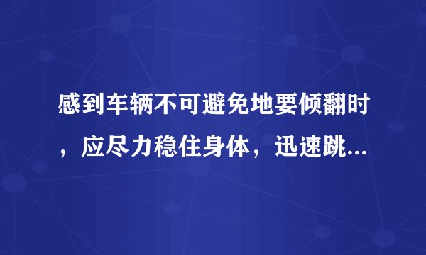 感到车辆不可避免地要倾翻时，应尽力稳住身体，迅速跳车。答案:错误!为什么这个是错误的?难道让人去等死吗？