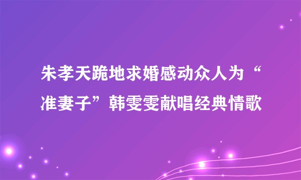 朱孝天跪地求婚感动众人为“准妻子”韩雯雯献唱经典情歌