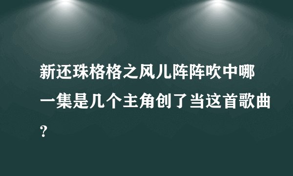 新还珠格格之风儿阵阵吹中哪一集是几个主角创了当这首歌曲？