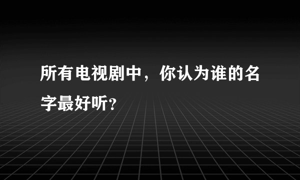 所有电视剧中，你认为谁的名字最好听？