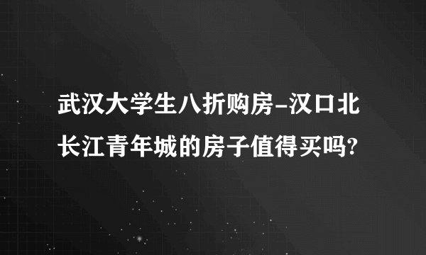 武汉大学生八折购房-汉口北长江青年城的房子值得买吗?