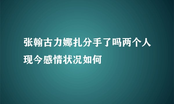 张翰古力娜扎分手了吗两个人现今感情状况如何