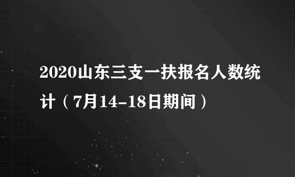 2020山东三支一扶报名人数统计（7月14-18日期间）