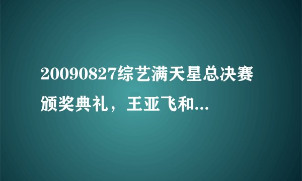 20090827综艺满天星总决赛颁奖典礼，王亚飞和尹殊怡合唱的歌，小鬼唱的歌，丁丁唱的歌是什么