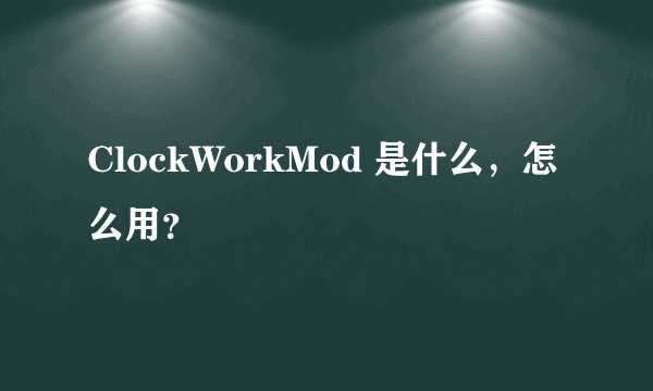 ClockWorkMod 是什么，怎么用？