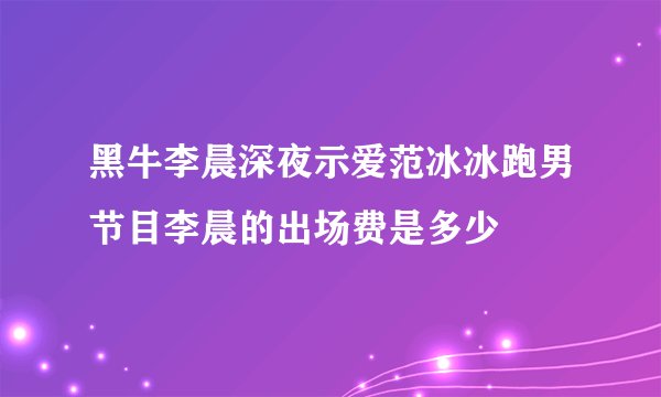 黑牛李晨深夜示爱范冰冰跑男节目李晨的出场费是多少