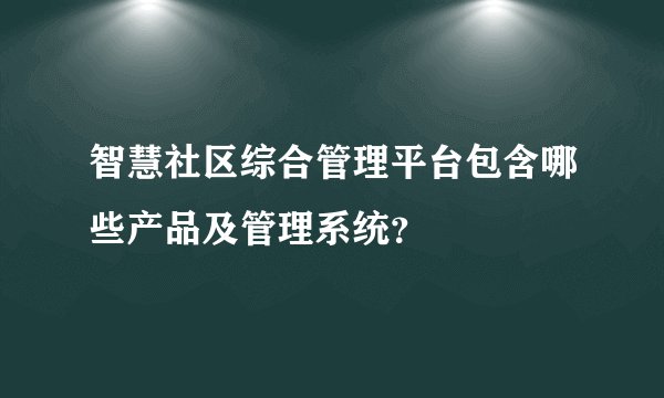 智慧社区综合管理平台包含哪些产品及管理系统？