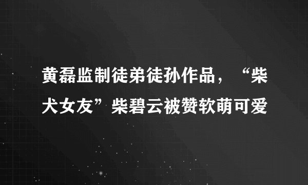 黄磊监制徒弟徒孙作品，“柴犬女友”柴碧云被赞软萌可爱