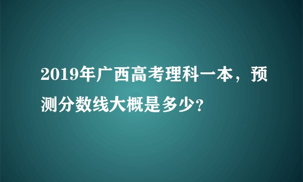 2019年广西高考理科一本，预测分数线大概是多少？