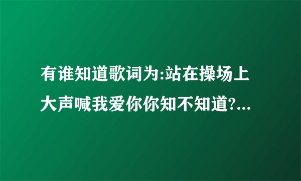 有谁知道歌词为:站在操场上大声喊我爱你你知不知道?_音乐？