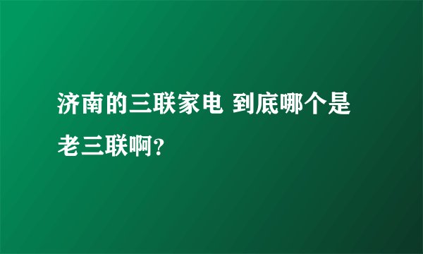 济南的三联家电 到底哪个是老三联啊？