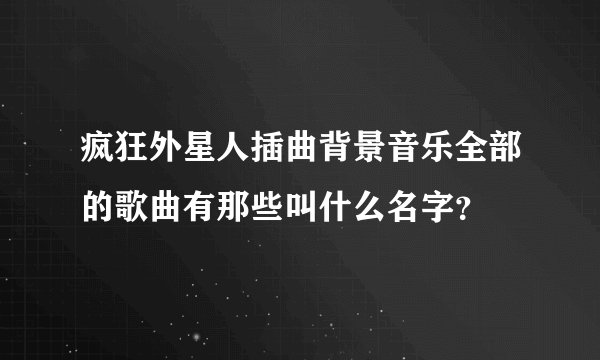 疯狂外星人插曲背景音乐全部的歌曲有那些叫什么名字？