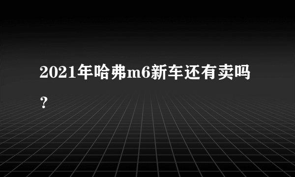 2021年哈弗m6新车还有卖吗？