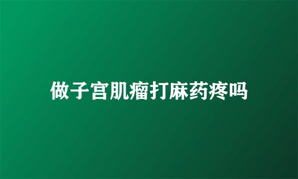 做子宫肌瘤打麻药疼吗