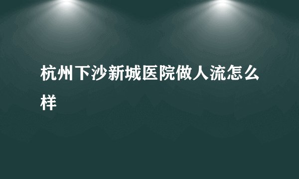 杭州下沙新城医院做人流怎么样