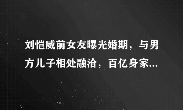 刘恺威前女友曝光婚期，与男方儿子相处融洽，百亿身家晋升为贵妇