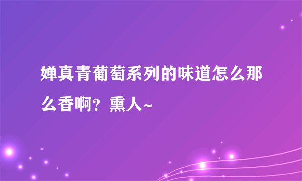 婵真青葡萄系列的味道怎么那么香啊？熏人~