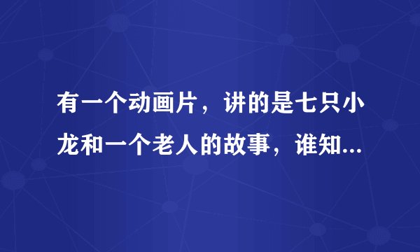 有一个动画片，讲的是七只小龙和一个老人的故事，谁知道名字叫什么啊，知道告诉下，等着看呢
