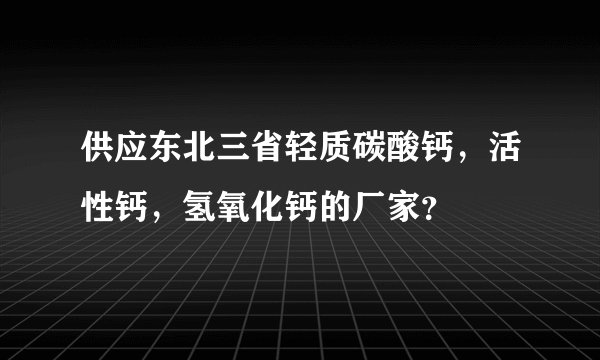 供应东北三省轻质碳酸钙，活性钙，氢氧化钙的厂家？