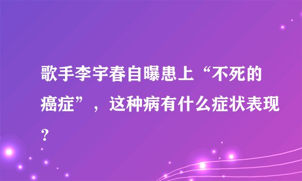 歌手李宇春自曝患上“不死的癌症”，这种病有什么症状表现？
