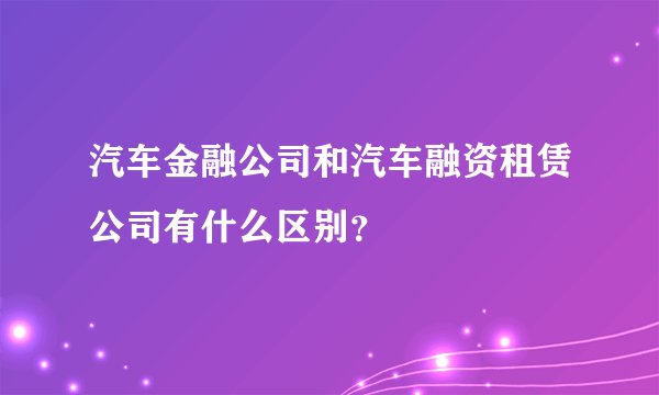 汽车金融公司和汽车融资租赁公司有什么区别？