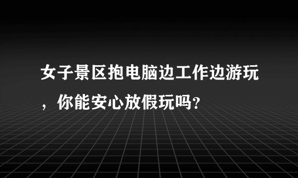 女子景区抱电脑边工作边游玩，你能安心放假玩吗？