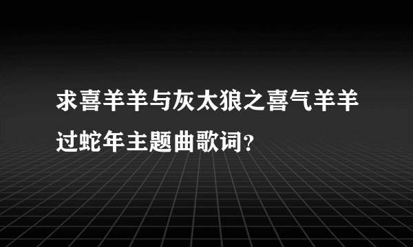 求喜羊羊与灰太狼之喜气羊羊过蛇年主题曲歌词？