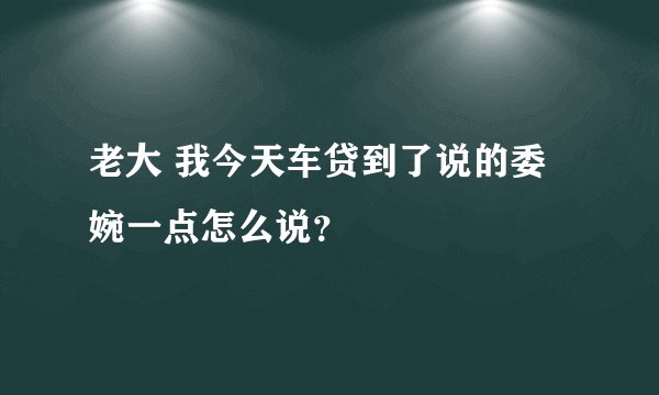 老大 我今天车贷到了说的委婉一点怎么说？