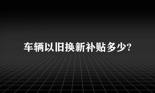 车辆以旧换新补贴多少?