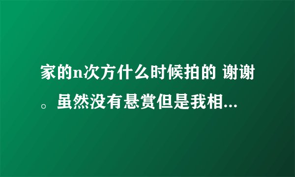 家的n次方什么时候拍的 谢谢。虽然没有悬赏但是我相信会有人帮我的。