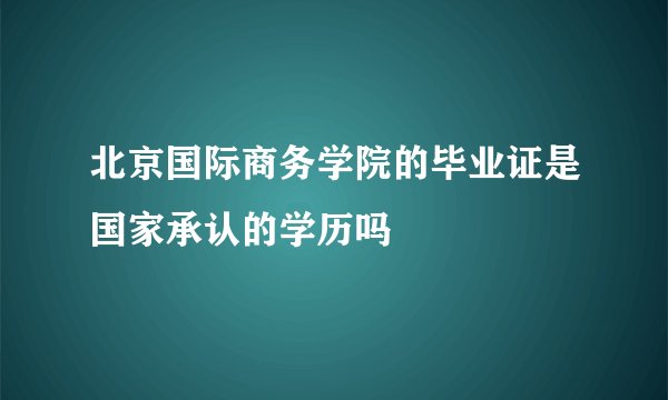 北京国际商务学院的毕业证是国家承认的学历吗