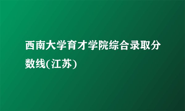 西南大学育才学院综合录取分数线(江苏)