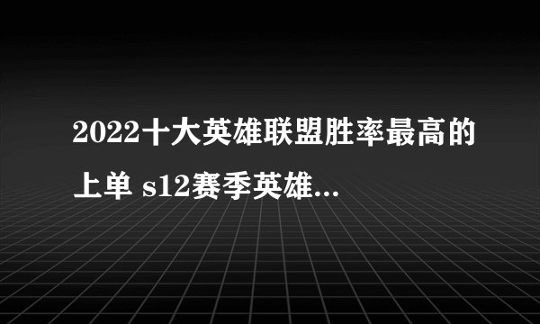 2022十大英雄联盟胜率最高的上单 s12赛季英雄联盟强势上单英雄排行