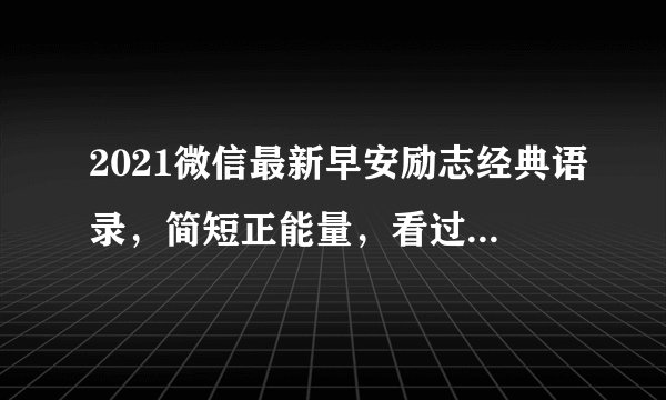 2021微信最新早安励志经典语录，简短正能量，看过真是深有体会！