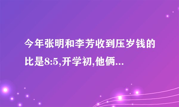 今年张明和李芳收到压岁钱的比是8:5,开学初,他俩买学习用品和书籍支出钱数的比是8:3,这样张明还剩下240元