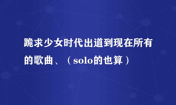 跪求少女时代出道到现在所有的歌曲、（solo的也算）