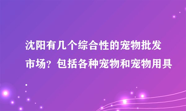 沈阳有几个综合性的宠物批发市场？包括各种宠物和宠物用具.