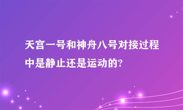 天宫一号和神舟八号对接过程中是静止还是运动的?