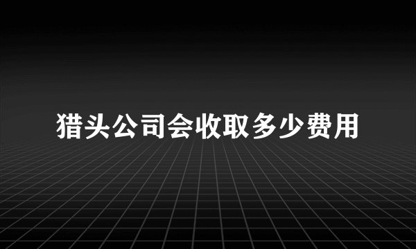 猎头公司会收取多少费用
