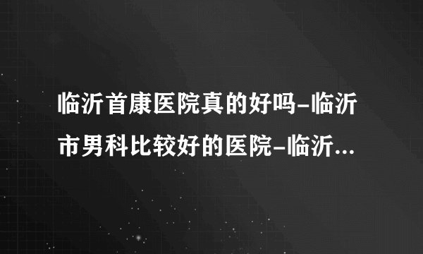 临沂首康医院真的好吗-临沂市男科比较好的医院-临沂男性比较好的医院