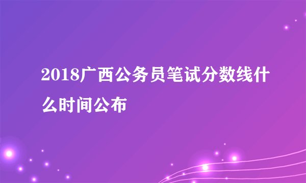 2018广西公务员笔试分数线什么时间公布