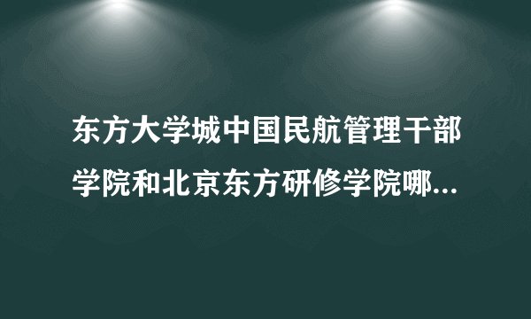 东方大学城中国民航管理干部学院和北京东方研修学院哪个好？就业呢