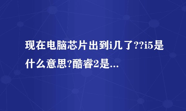 现在电脑芯片出到i几了??i5是什么意思?酷睿2是什么意思?