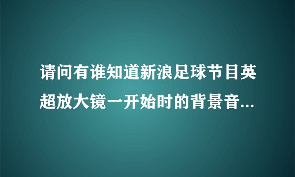 请问有谁知道新浪足球节目英超放大镜一开始时的背景音乐叫什么名字？从哪里可以找到？